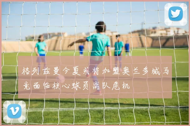 格列兹曼今夏或将加盟奥兰多城马竞面临核心球员离队危机