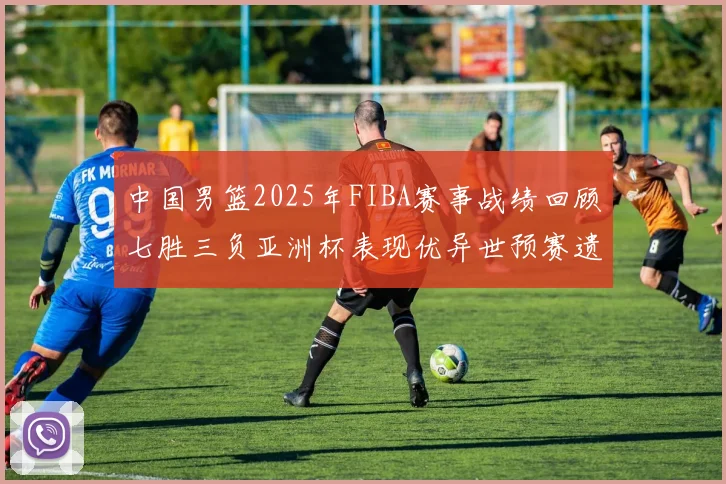 中国男篮2025年FIBA赛事战绩回顾七胜三负亚洲杯表现优异世预赛遗憾负于韩国