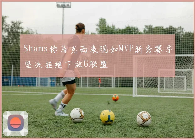 Shams称马克西表现如MVP新秀赛季坚决拒绝下放G联盟