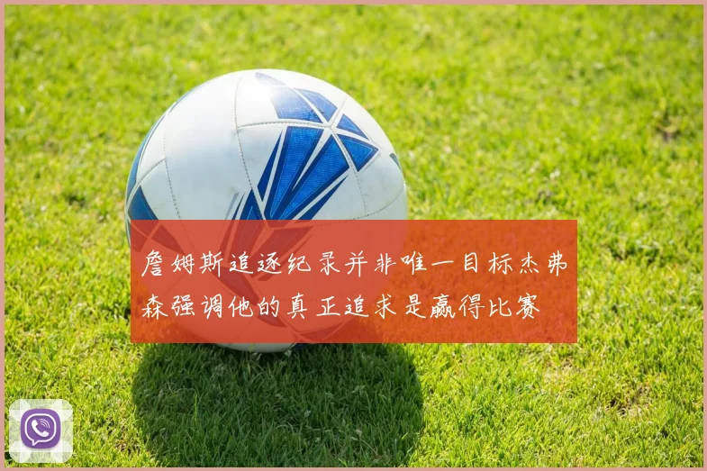 詹姆斯追逐纪录并非唯一目标杰弗森强调他的真正追求是赢得比赛