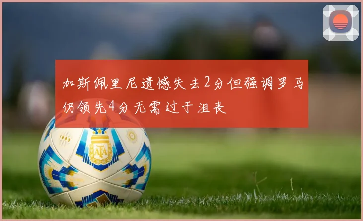 加斯佩里尼遗憾失去2分但强调罗马仍领先4分无需过于沮丧