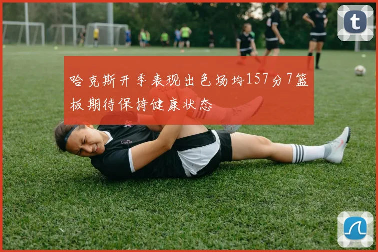 哈克斯开季表现出色场均157分7篮板期待保持健康状态