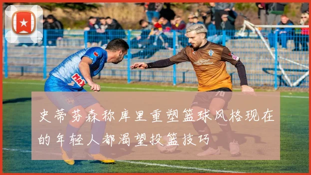 史蒂芬森称库里重塑篮球风格现在的年轻人都渴望投篮技巧