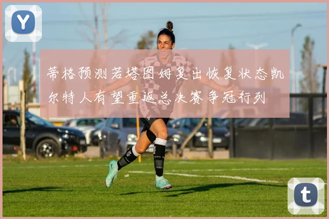 蒂格预测若塔图姆复出恢复状态凯尔特人有望重返总决赛争冠行列