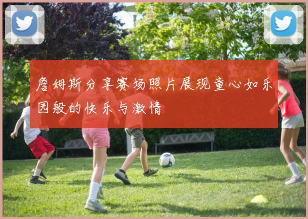 詹姆斯分享赛场照片展现童心如乐园般的快乐与激情