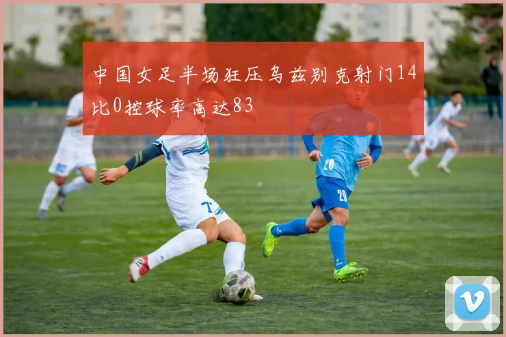 中国女足半场狂压乌兹别克射门14比0控球率高达83