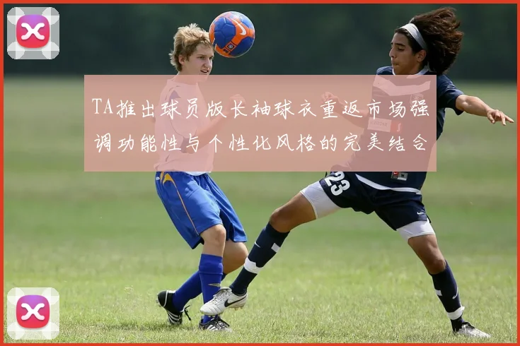 TA推出球员版长袖球衣重返市场强调功能性与个性化风格的完美结合