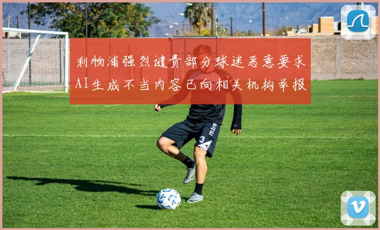 利物浦强烈谴责部分球迷恶意要求AI生成不当内容已向相关机构举报