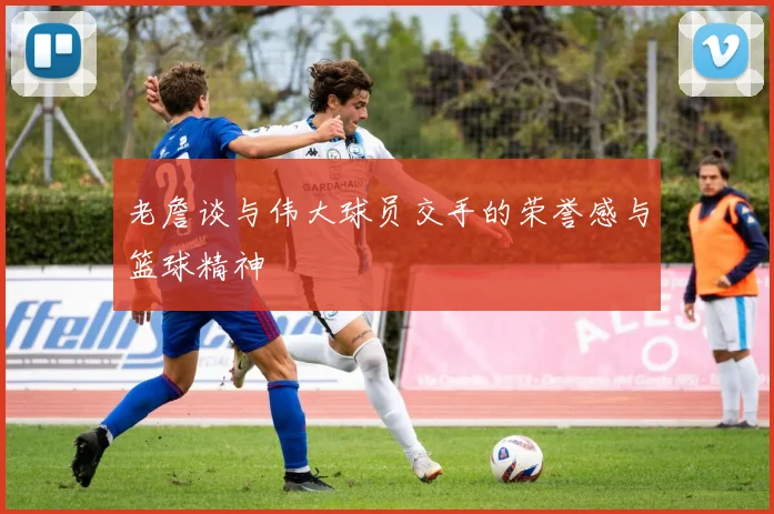 老詹谈与伟大球员交手的荣誉感与篮球精神