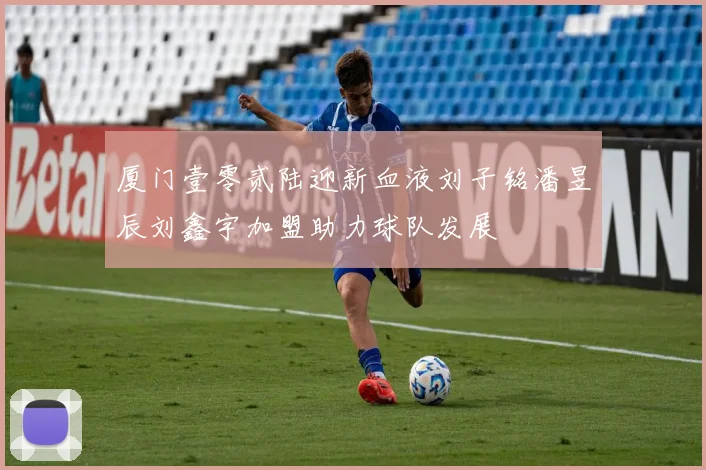 厦门壹零贰陆迎新血液刘子铭潘昱辰刘鑫宇加盟助力球队发展