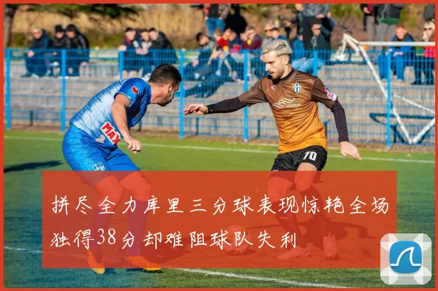 拼尽全力库里三分球表现惊艳全场独得38分却难阻球队失利