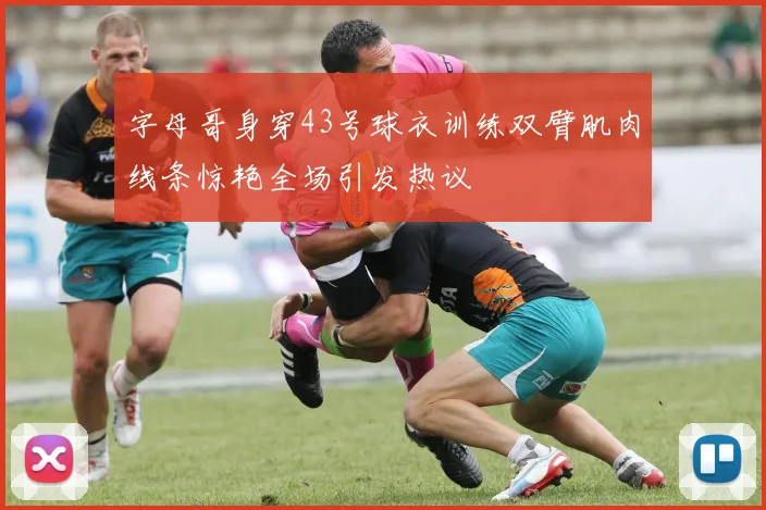 字母哥身穿43号球衣训练双臂肌肉线条惊艳全场引发热议